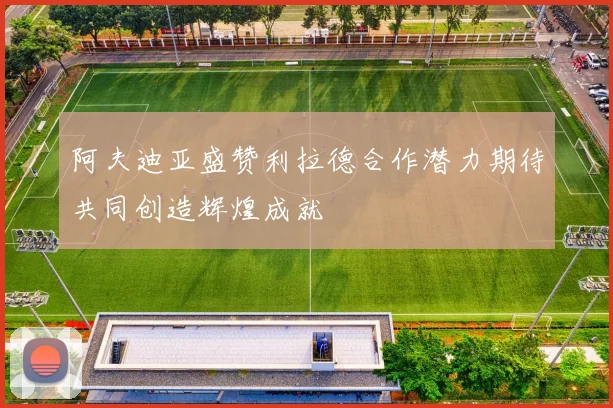 阿夫迪亚盛赞利拉德合作潜力期待共同创造辉煌成就