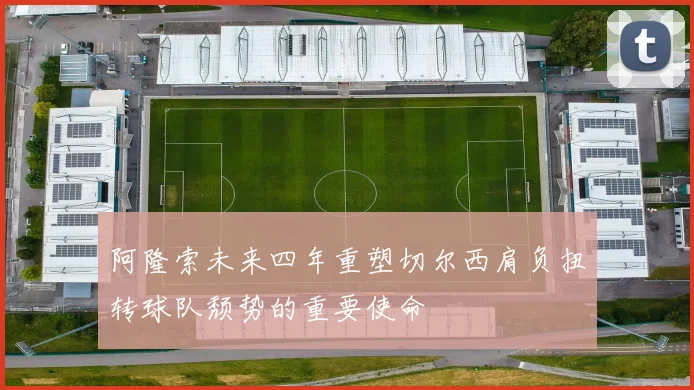 阿隆索未来四年重塑切尔西肩负扭转球队颓势的重要使命