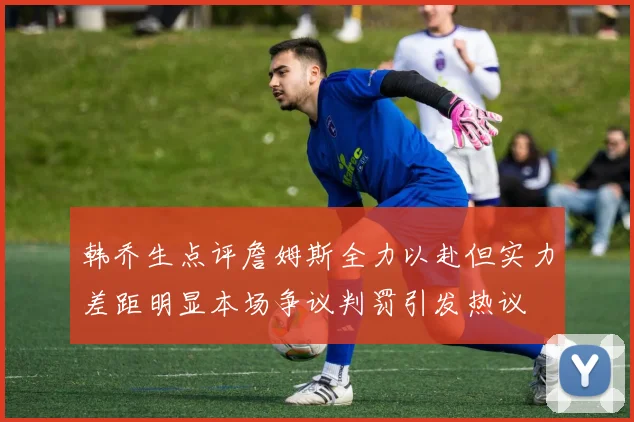 韩乔生点评詹姆斯全力以赴但实力差距明显本场争议判罚引发热议