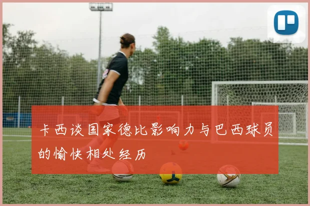 卡西谈国家德比影响力与巴西球员的愉快相处经历