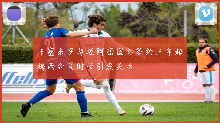 卡塞米罗与迈阿密国际签约三年超梅西合同时长引发关注