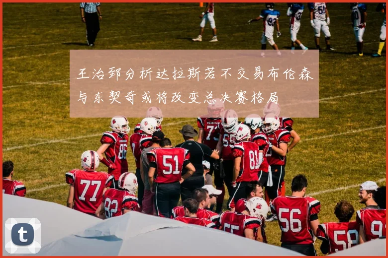 王治郅分析达拉斯若不交易布伦森与东契奇或将改变总决赛格局