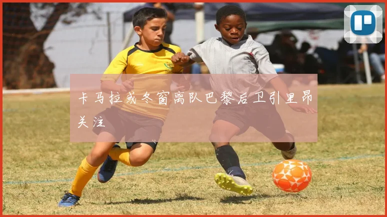 卡马拉或冬窗离队巴黎后卫引里昂关注