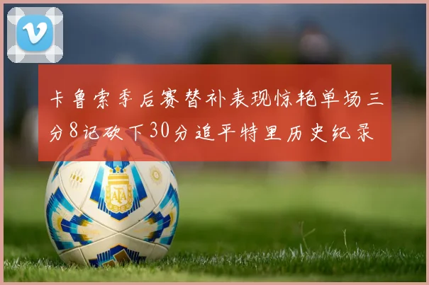 卡鲁索季后赛替补表现惊艳单场三分8记砍下30分追平特里历史纪录