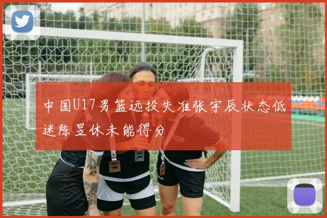 中国U17男篮远投失准张宇辰状态低迷陈昱休未能得分