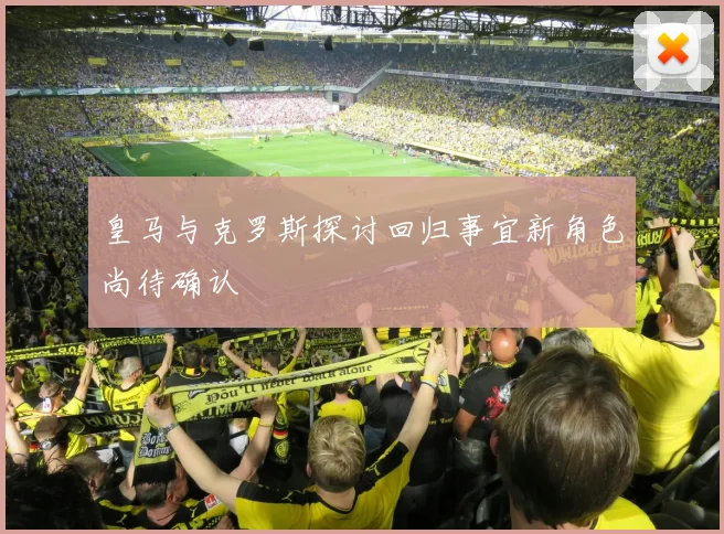 皇马与克罗斯探讨回归事宜新角色尚待确认