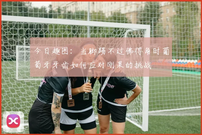 今日趣图：当脚踢不过佛得角时葡萄牙牙齿如何应对刚果的挑战