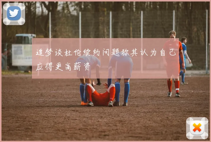 追梦谈杜伦续约问题称其认为自己应得更高薪资