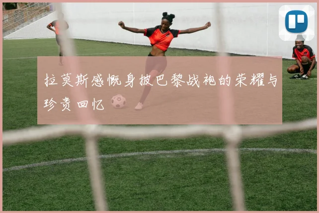 拉莫斯感慨身披巴黎战袍的荣耀与珍贵回忆