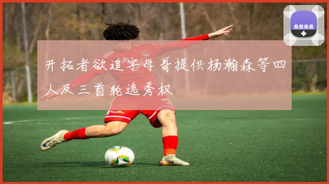 开拓者欲追字母哥提供杨瀚森等四人及三首轮选秀权
